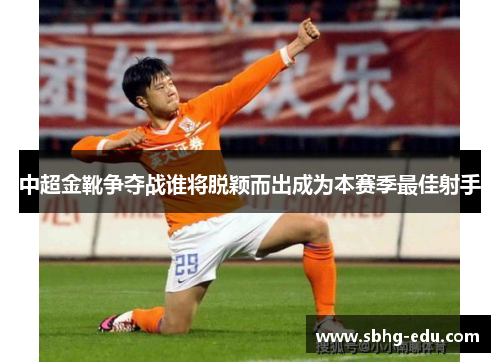 中超金靴争夺战谁将脱颖而出成为本赛季最佳射手